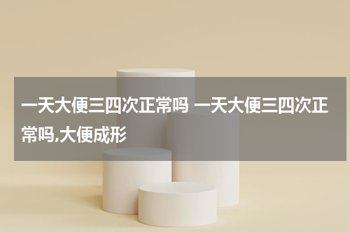 一天大便三四次正常吗 一天大便三四次正常吗,大便成形