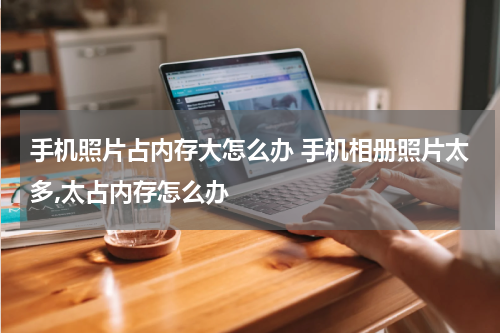 手机照片占内存大怎么办 手机相册照片太多,太占内存怎么办