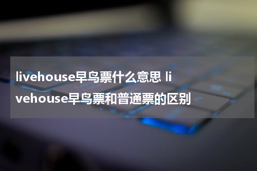 livehouse早鸟票什么意思 livehouse早鸟票和普通票的区别