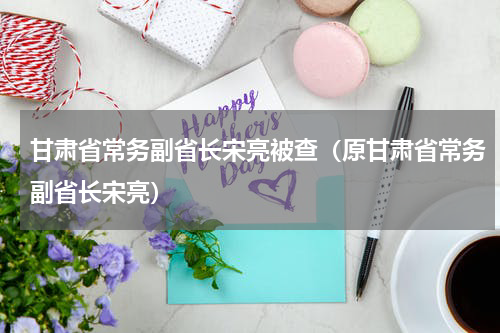 甘肃省常务副省长宋亮被查（原甘肃省常务副省长宋亮）