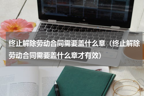 终止解除劳动合同需要盖什么章（终止解除劳动合同需要盖什么章才有效）