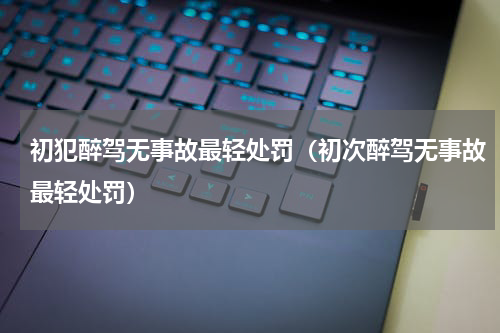 初犯醉驾无事故最轻处罚（初次醉驾无事故最轻处罚）