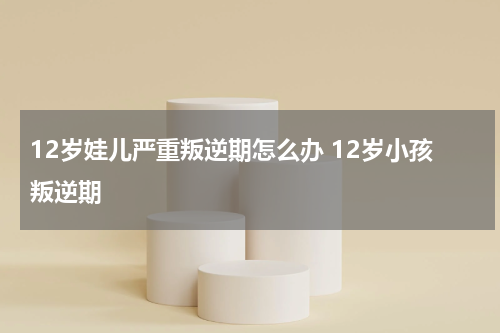 12岁娃儿严重叛逆期怎么办 12岁小孩叛逆期
