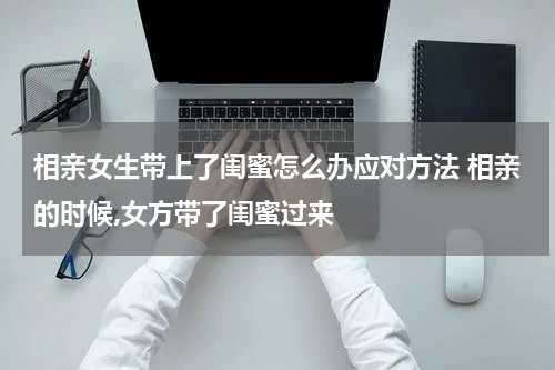 相亲女生带上了闺蜜怎么办应对方法 相亲的时候,女方带了闺蜜过来