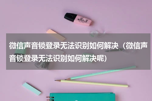微信声音锁登录无法识别如何解决（微信声音锁登录无法识别如何解决呢）