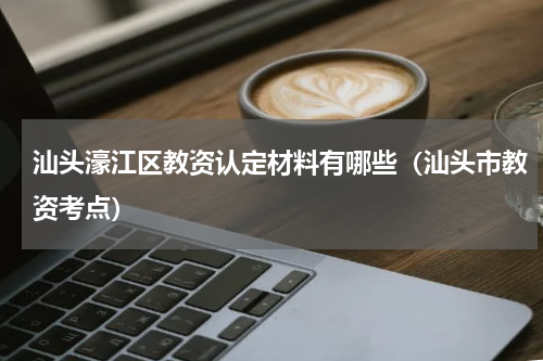 汕头濠江区教资认定材料有哪些（汕头市教资考点）