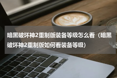 暗黑破坏神2重制版装备等级怎么看（暗黑破坏神2重制版如何看装备等级）