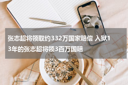张志超将领取约332万国家赔偿 入狱13年的张志超将领3百万国赔