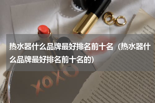 热水器什么品牌最好排名前十名（热水器什么品牌最好排名前十名的）