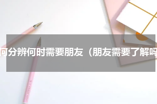 如何分辨何时需要朋友（朋友需要了解吗）