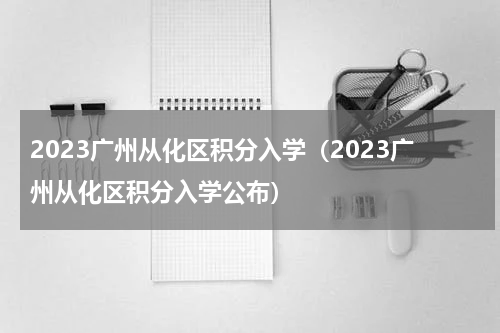 2023广州从化区积分入学（2023广州从化区积分入学公布）