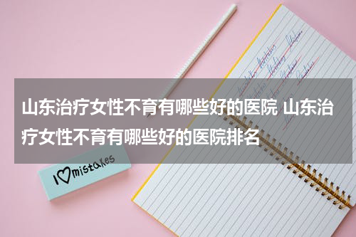 山东治疗女性不育有哪些好的医院 山东治疗女性不育有哪些好的医院排名