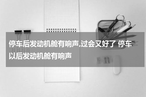 停车后发动机舱有响声,过会又好了 停车以后发动机舱有响声
