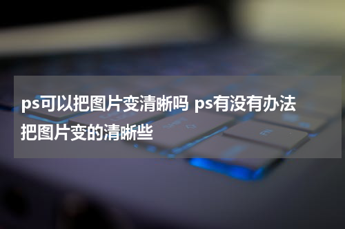 ps可以把图片变清晰吗 ps有没有办法把图片变的清晰些