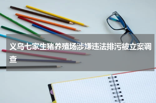 义乌七家生猪养殖场涉嫌违法排污被立案调查
