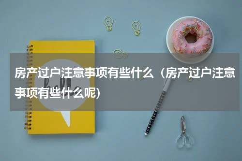 房产过户注意事项有些什么（房产过户注意事项有些什么呢）