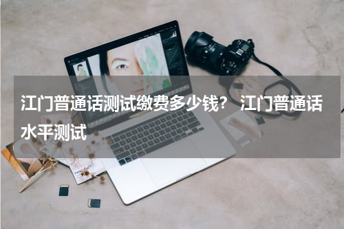 江门普通话测试缴费多少钱？ 江门普通话水平测试