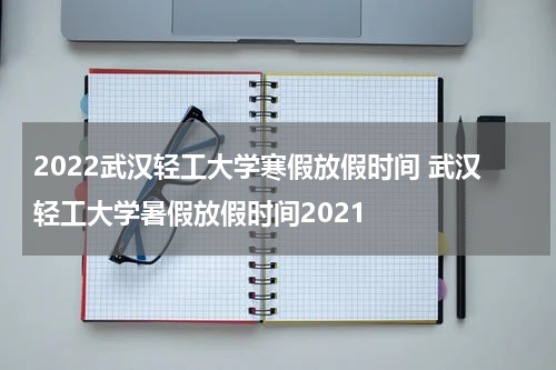2022武汉轻工大学寒假放假时间 武汉轻工大学暑假放假时间2021