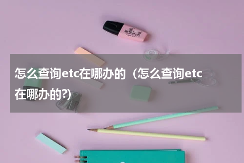 怎么查询etc在哪办的（怎么查询etc在哪办的?）