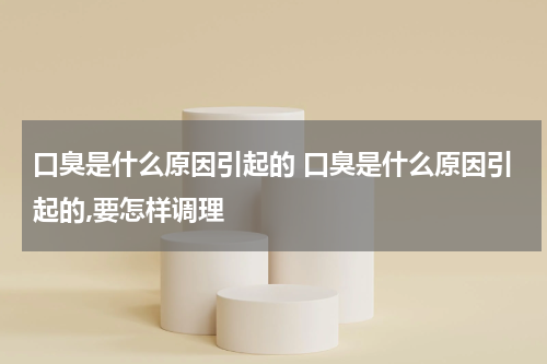 口臭是什么原因引起的 口臭是什么原因引起的,要怎样调理