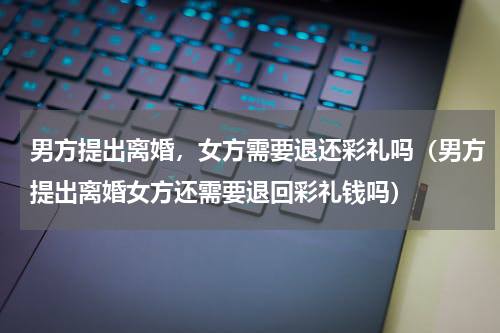 男方提出离婚，女方需要退还彩礼吗（男方提出离婚女方还需要退回彩礼钱吗）