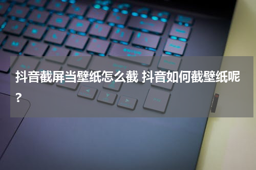 抖音截屏当壁纸怎么截 抖音如何截壁纸呢?