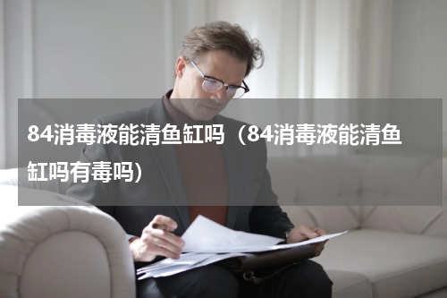 84消毒液能清鱼缸吗（84消毒液能清鱼缸吗有毒吗）
