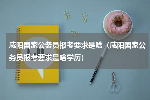 咸阳国家公务员报考要求是啥（咸阳国家公务员报考要求是啥学历）
