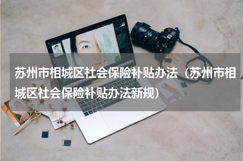 苏州市相城区社会保险补贴办法（苏州市相城区社会保险补贴办法新规）