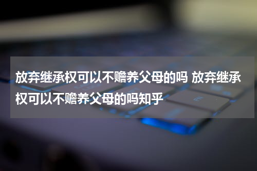 放弃继承权可以不赡养父母的吗 放弃继承权可以不赡养父母的吗知乎