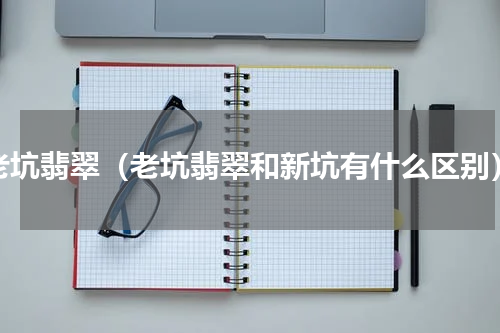 老坑翡翠（老坑翡翠和新坑有什么区别）