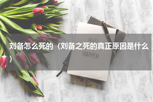 刘备怎么死的（刘备之死的真正原因是什么）
