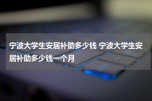 宁波大学生安居补助多少钱 宁波大学生安居补助多少钱一个月