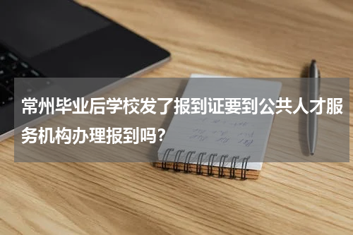 常州毕业后学校发了报到证要到公共人才服务机构办理报到吗？