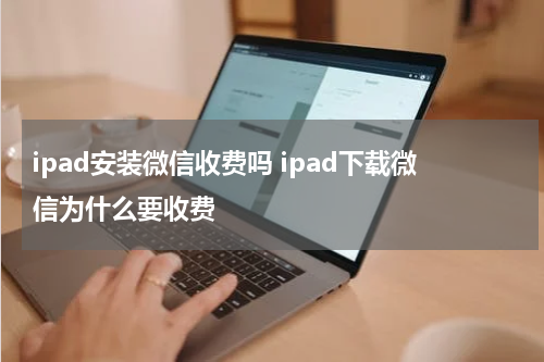 ipad安装微信收费吗 ipad下载微信为什么要收费