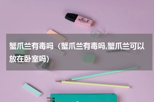 蟹爪兰有毒吗（蟹爪兰有毒吗,蟹爪兰可以放在卧室吗）