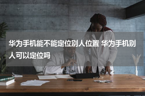华为手机能不能定位别人位置 华为手机别人可以定位吗