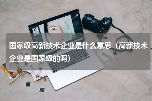 国家级高新技术企业是什么意思（高新技术企业是国家级的吗）