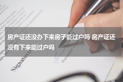 房产证还没办下来房子能过户吗 房产证还没有下来能过户吗