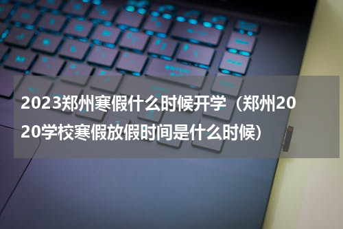 2023郑州寒假什么时候开学（郑州2020学校寒假放假时间是什么时候）