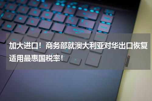 加大进口！商务部就澳大利亚对华出口恢复适用最惠国税率！