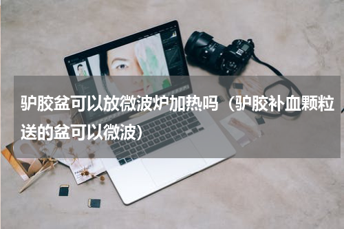 驴胶盆可以放微波炉加热吗（驴胶补血颗粒送的盆可以微波）