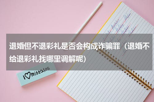 退婚但不退彩礼是否会构成诈骗罪（退婚不给退彩礼找哪里调解呢）