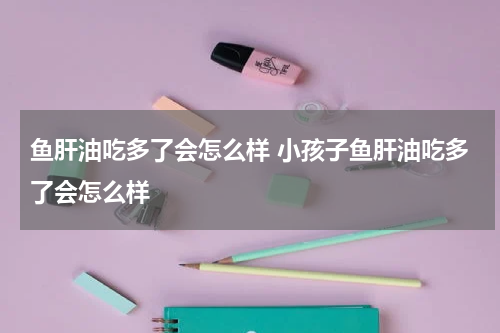 鱼肝油吃多了会怎么样 小孩子鱼肝油吃多了会怎么样