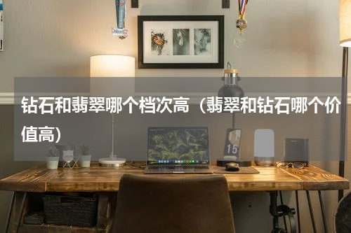 钻石和翡翠哪个档次高（翡翠和钻石哪个价值高）