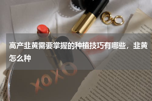 高产韭黄需要掌握的种植技巧有哪些，韭黄怎么种