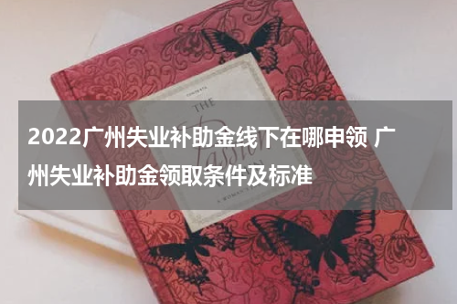 2022广州失业补助金线下在哪申领 广州失业补助金领取条件及标准