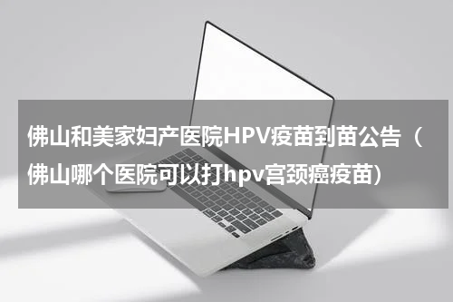 佛山和美家妇产医院HPV疫苗到苗公告（佛山哪个医院可以打hpv宫颈癌疫苗）