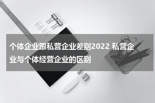个体企业跟私营企业差别2022 私营企业与个体经营企业的区别