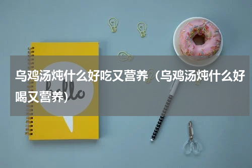 乌鸡汤炖什么好吃又营养（乌鸡汤炖什么好喝又营养）